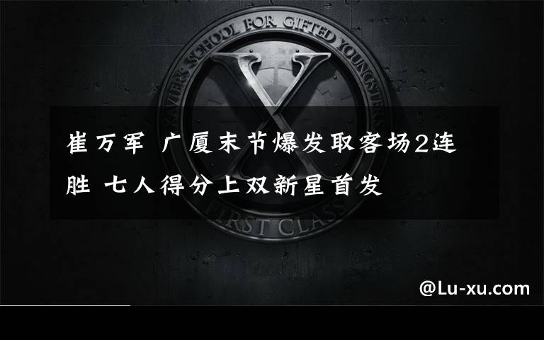 崔万军 广厦末节爆发取客场2连胜 七人得分上双新星首发