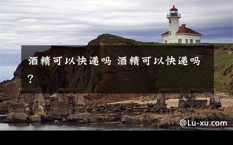 酒精可以快递吗 酒精可以快递吗?