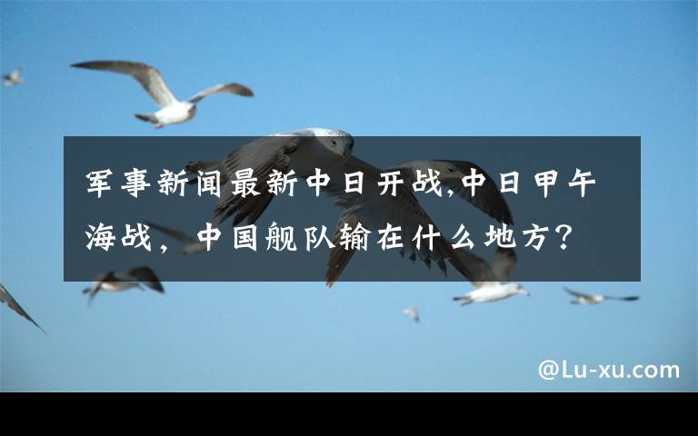 军事新闻最新中日开战,中日甲午海战,中国舰队输在什么地方?