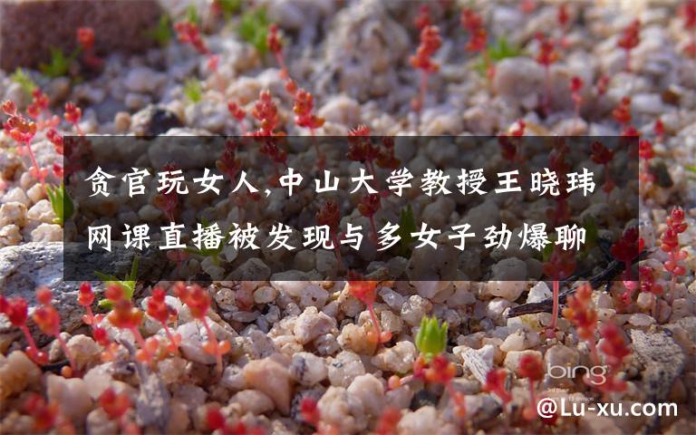 贪官玩女人,中山大学教授王晓玮网课直播被发现与多女子劲爆聊天，怎么回事？
