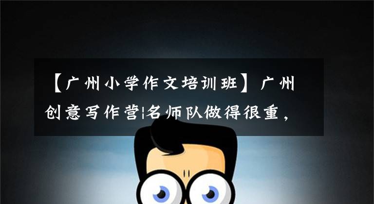 【广州小学作文培训班】广州创意写作营|名师队做得很重,通过三大板块高质量课程N种方法全方位培养孩子们的写作能力。