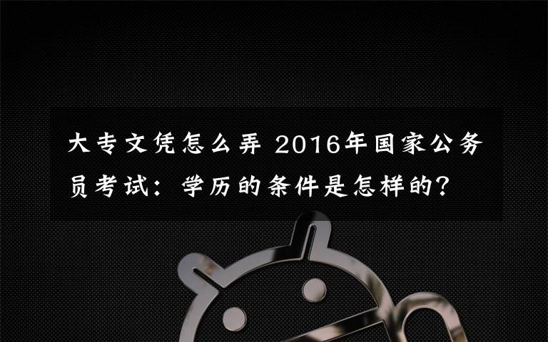 大专文凭怎么弄 2016年国家公务员考试:学历的条件是怎样的?