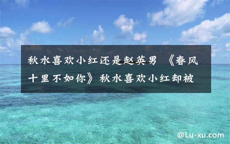 秋水喜欢小红还是赵英男 《春风十里不如你》秋水喜欢小红却被赵英男夺吻 春风十里不如你分集剧情