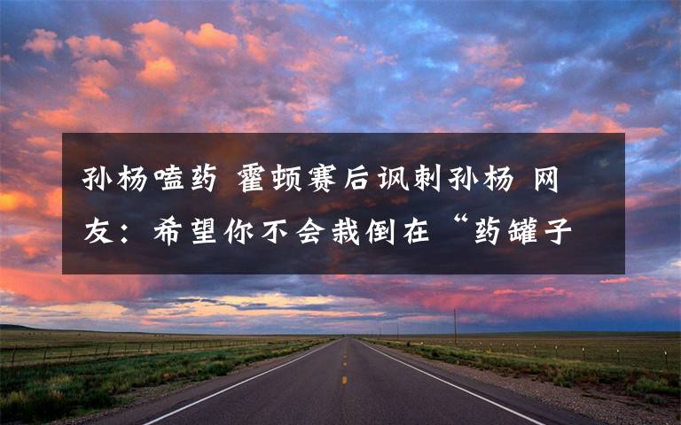 孙杨嗑药 霍顿赛后讽刺孙杨 网友:希望你不会栽倒在“药罐子”里面