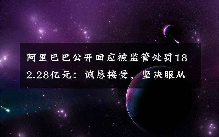 阿里巴巴公开回应被监管处罚182.28亿元:诚恳接受,坚决服从 事情的详情始末是怎么样了!