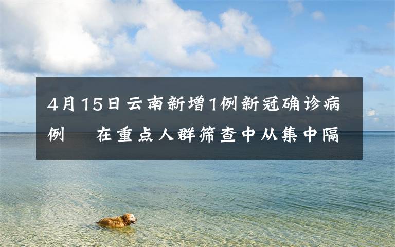 4月15日云南新增1例新冠确诊病例  在重点人群筛查中从集中隔离点发现 真相到底是怎样的?