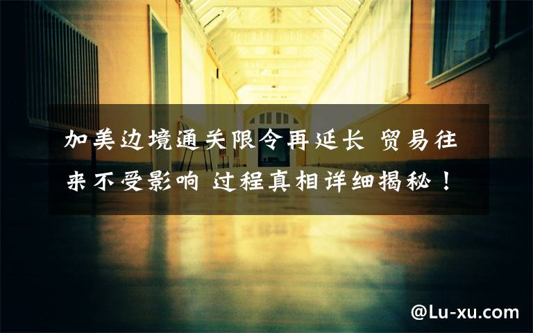 加美边境通关限令再延长 贸易往来不受影响 过程真相详细揭秘！