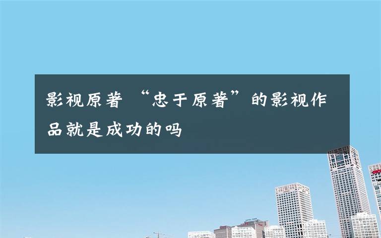 影视原著 “忠于原著”的影视作品就是成功的吗