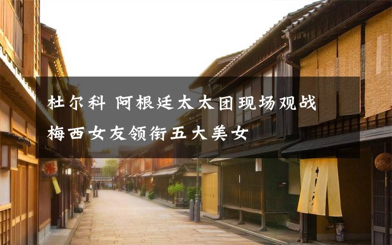 杜尔科 阿根廷太太团现场观战 梅西女友领衔五大美女