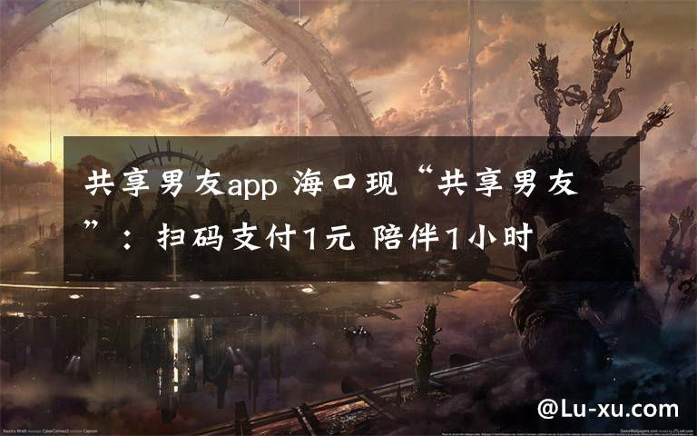 共享男友app 海口现“共享男友”：扫码支付1元 陪伴1小时
