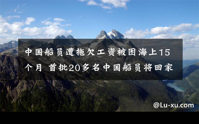 中国船员遭拖欠工资被困海上15个月 首批20多名中国船员将回家 事情经过真相揭秘！