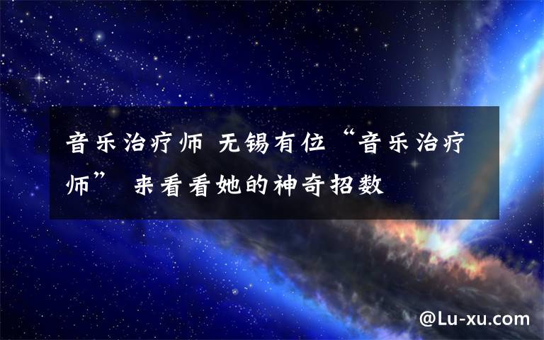 音乐治疗师 无锡有位“音乐治疗师” 来看看她的神奇招数