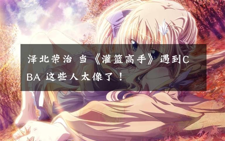 泽北荣治 当《灌篮高手》遇到CBA 这些人太像了！