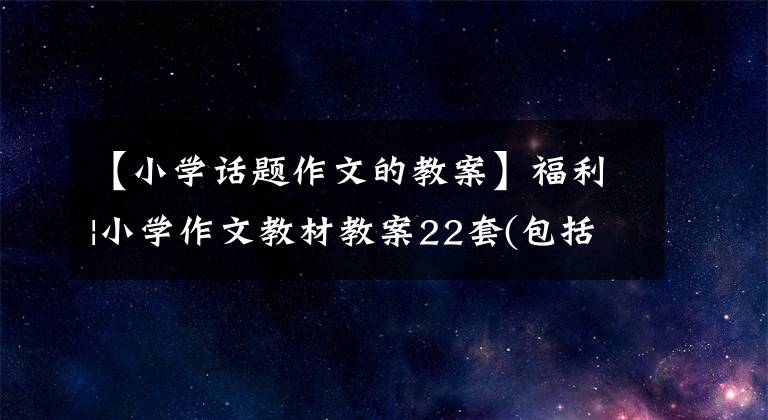 【小学话题作文的教案】福利|小学作文教材教案22套(包括范文达部)可以打印。