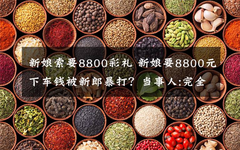 新娘索要8800彩礼 新娘要8800元下车钱被新郎暴打?当事人:完全乱说