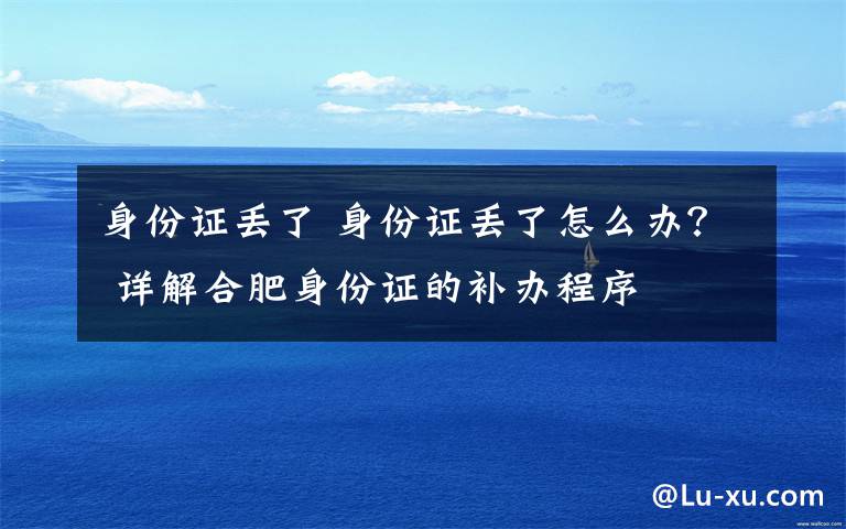 身份证丢了 身份证丢了怎么办? 详解合肥身份证的补办程序