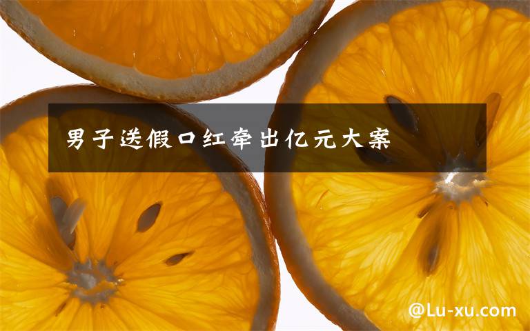 男子送假口红牵出亿元大案