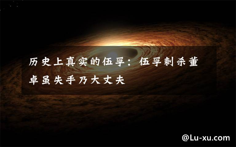 历史上真实的伍孚:伍孚刺杀董卓虽失手乃大丈夫