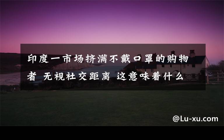 印度一市场挤满不戴口罩的购物者 无视社交距离 这意味着什么?