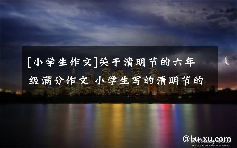 [小学生作文]关于清明节的六年级满分作文 小学生写的清明节的作文