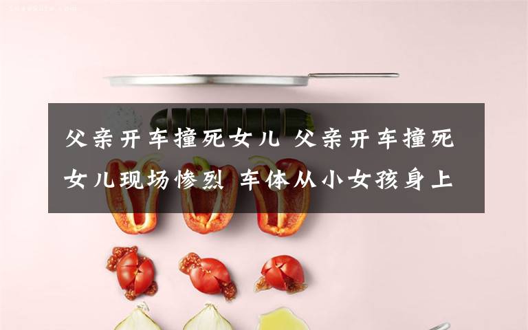 父亲开车撞死女儿 父亲开车撞死女儿现场惨烈 车体从小女孩身上碾过令人唏嘘