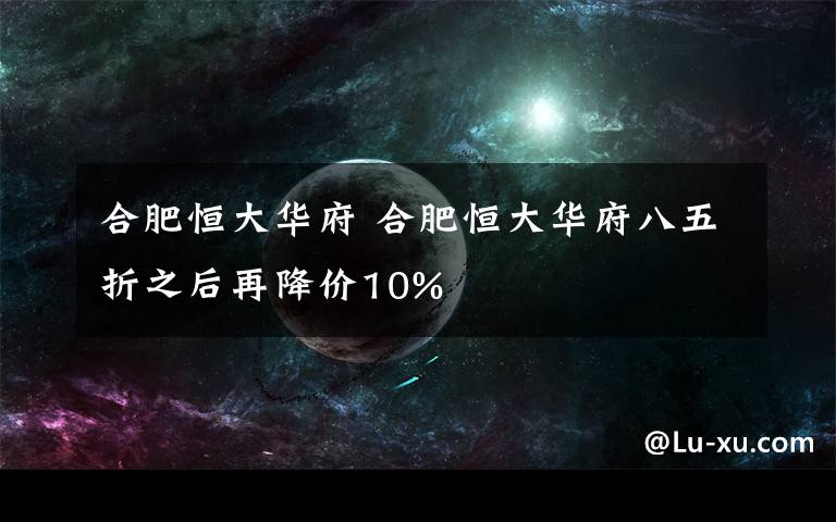 合肥恒大华府 合肥恒大华府八五折之后再降价10%