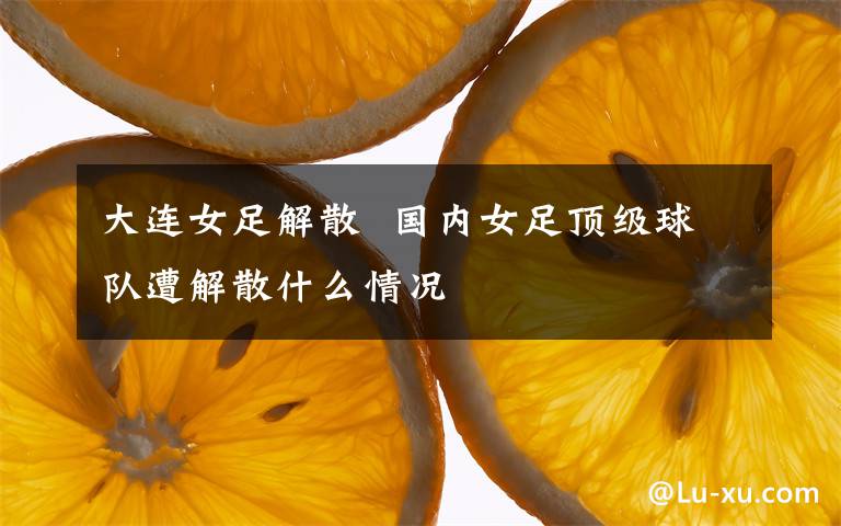 大连女足解散  国内女足顶级球队遭解散什么情况