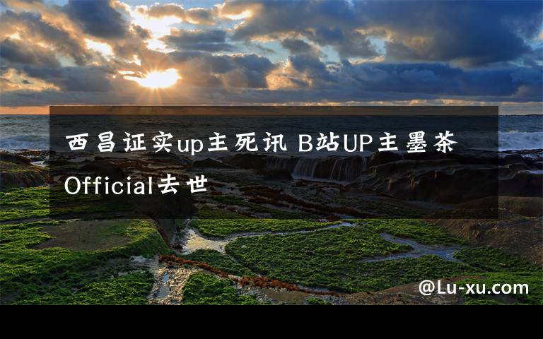 西昌证实up主死讯 B站UP主墨茶Official去世