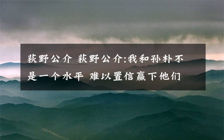 荻野公介 荻野公介:我和孙朴不是一个水平 难以置信赢下他们