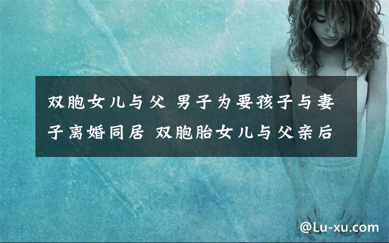 双胞女儿与父 男子为要孩子与妻子离婚同居 双胞胎女儿与父亲后妻争遗产