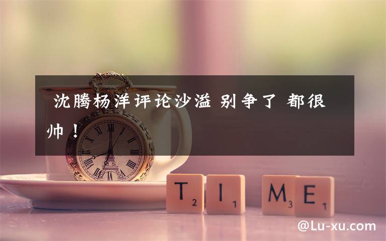 沈腾杨洋评论沙溢 别争了 都很帅!