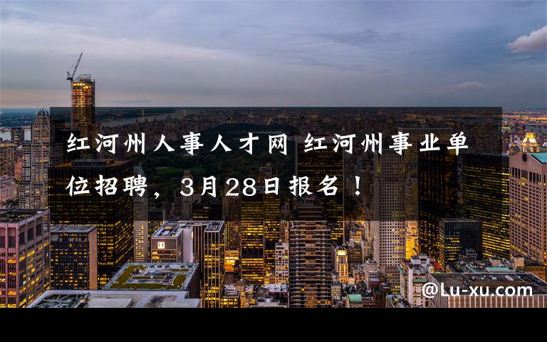 红河州人事人才网 红河州事业单位招聘，3月28日报名！