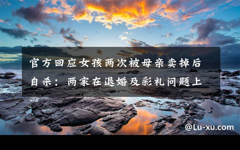 官方回应女孩两次被母亲卖掉后自杀:两家在退婚及彩礼问题上未达成一致 事情的详情始末是怎么样了!