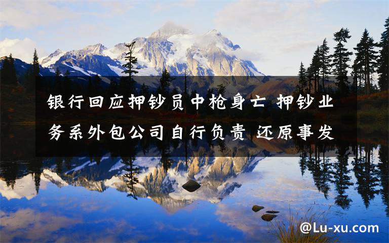 银行回应押钞员中枪身亡 押钞业务系外包公司自行负责 还原事发经过及背后原因!