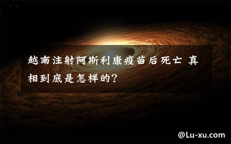 越南注射阿斯利康疫苗后死亡 真相到底是怎样的?