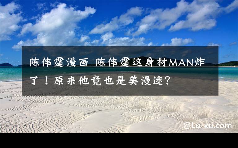 陈伟霆漫画 陈伟霆这身材MAN炸了!原来他竟也是美漫迷?