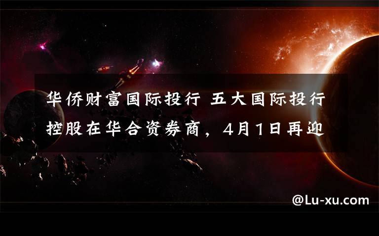 华侨财富国际投行 五大国际投行控股在华合资券商,4月1日再迎中国金融开放新里程