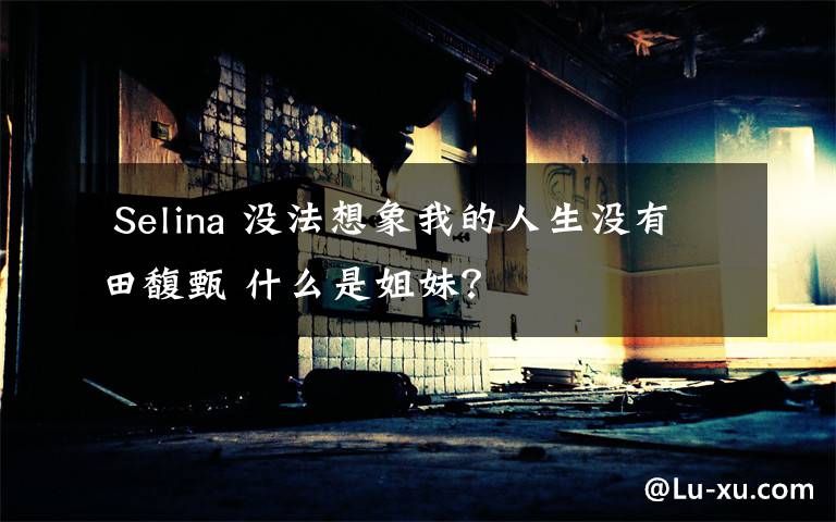 Selina 没法想象我的人生没有田馥甄 什么是姐妹?