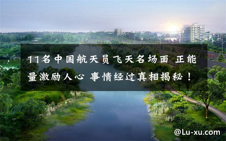 11名中国航天员飞天名场面 正能量激励人心 事情经过真相揭秘!