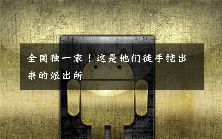 全国独一家!这是他们徒手挖出来的派出所