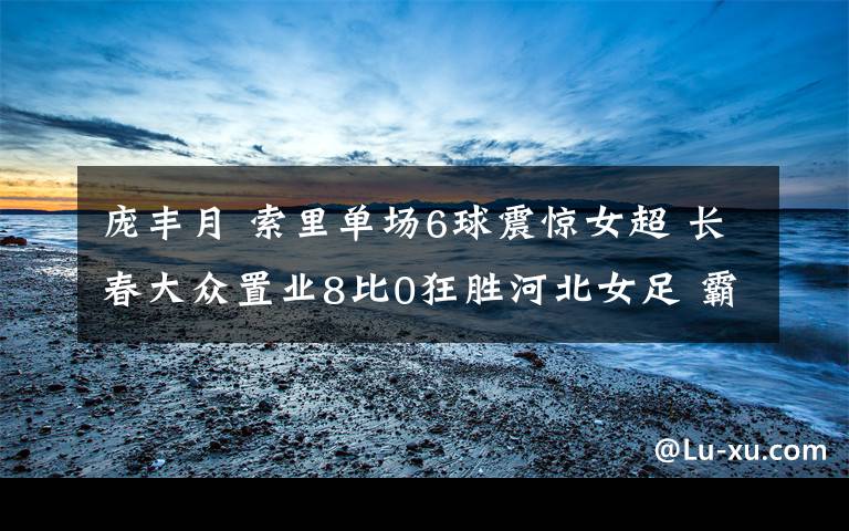 庞丰月 索里单场6球震惊女超 长春大众置业8比0狂胜河北女足 霸气三连胜!