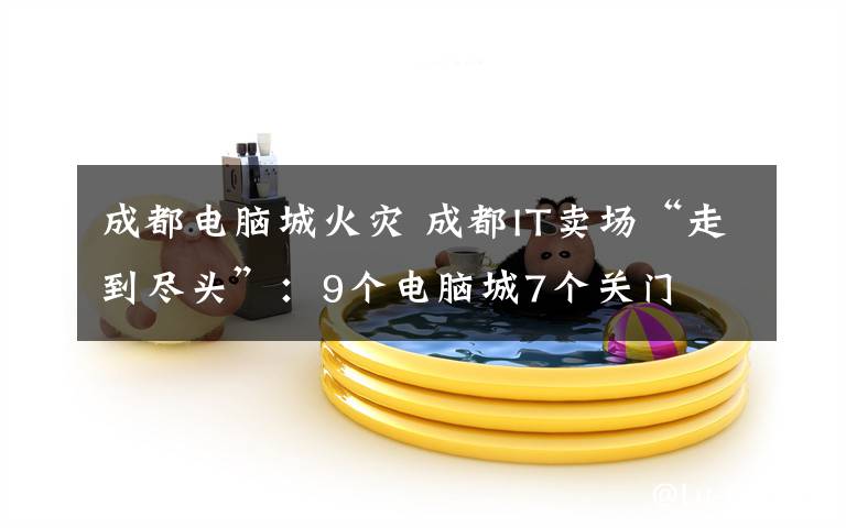 成都电脑城火灾 成都IT卖场“走到尽头”:9个电脑城7个关门