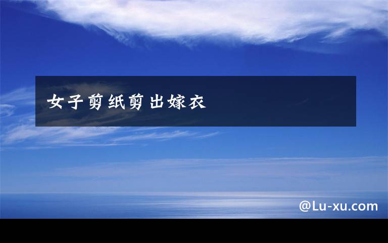 女子剪纸剪出嫁衣