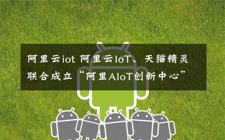 阿里云iot 阿里云IoT、天猫精灵联合成立“阿里AIoT创新中心”