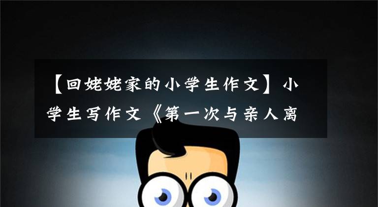 【回姥姥家的小学生作文】小学生写作文《第一次与亲人离别》,老师感动得打了103分