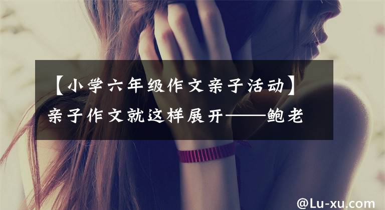 【小学六年级作文亲子活动】亲子作文就这样展开——鲍老师的《作文经》(156)