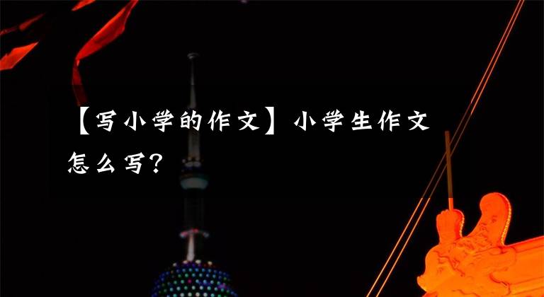 【写小学的作文】小学生作文怎么写?