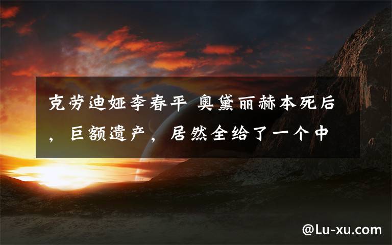 克劳迪娅李春平 奥黛丽赫本死后,巨额遗产,居然全给了一个中国人?