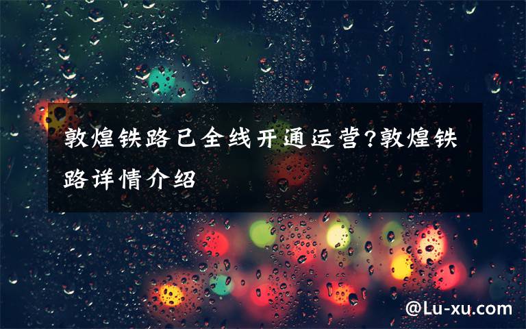 敦煌铁路已全线开通运营?敦煌铁路详情介绍