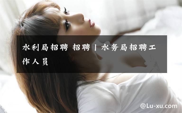 水利局招聘 招聘丨水务局招聘工作人员
